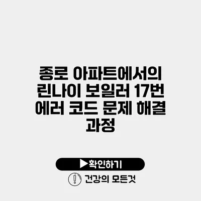 종로 아파트에서의 린나이 보일러 17번 에러 코드 문제 해결 과정